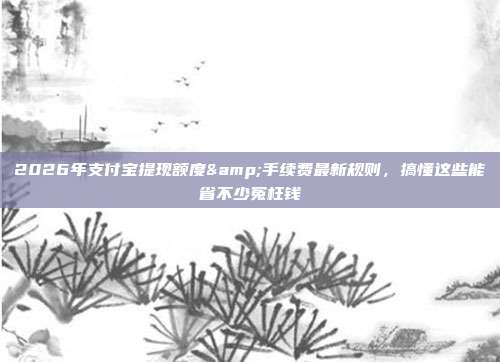 2026年支付宝提现额度&手续费最新规则，搞懂这些能省不少冤枉钱