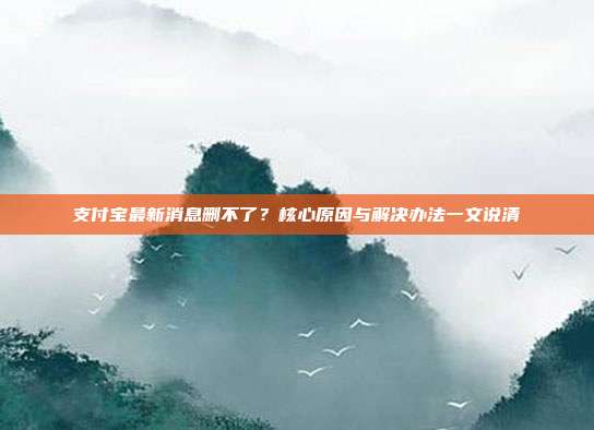 支付宝最新消息删不了？核心原因与解决办法一文说清