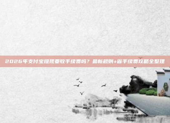 2026年支付宝提现要收手续费吗？最新规则+省手续费攻略全整理