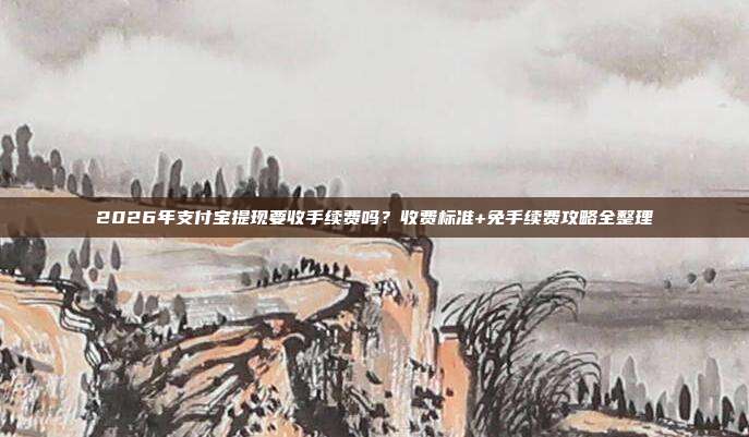 2026年支付宝提现要收手续费吗?收费标准+免手续费攻略全整理