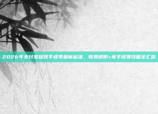 2026年支付宝提现手续费最新标准，收费规则+免手续费攻略全汇总