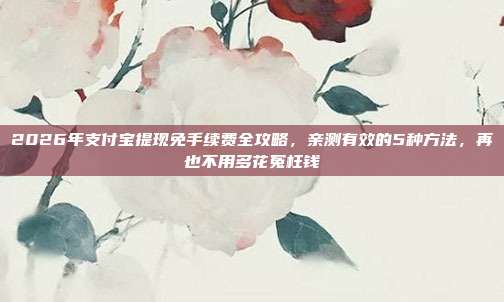 2026年支付宝提现免手续费全攻略，亲测有效的5种方法，再也不用多花冤枉钱