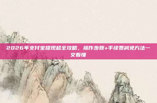 2026年支付宝提现超全攻略,操作步骤+手续费减免方法一文看懂