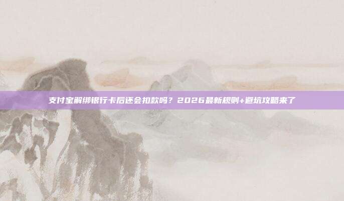 支付宝解绑银行卡后还会扣款吗?2026最新规则+避坑攻略来了