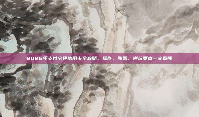 2026年支付宝还信用卡全攻略，操作、收费、避坑要点一文看懂