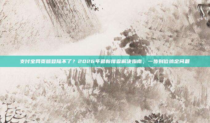 支付宝网页版登陆不了?2026年最新排查解决指南,一步到位搞定问题