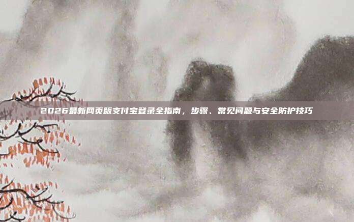 2026最新网页版支付宝登录全指南,步骤、常见问题与安全防护技巧