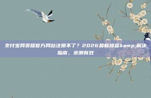 支付宝网页版官方网站注册不了?2026最新排查&解决指南,亲测有效