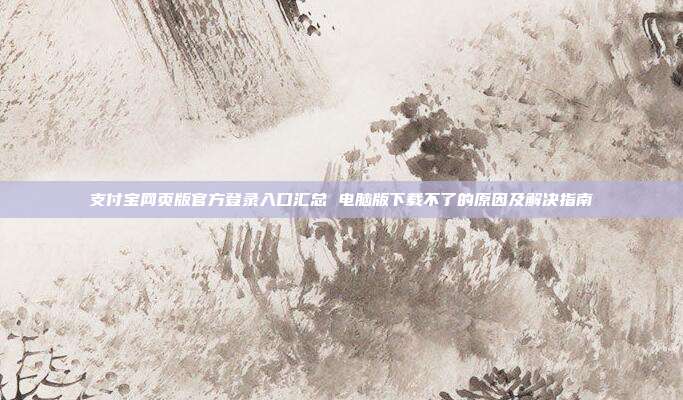 支付宝网页版官方登录入口汇总 电脑版下载不了的原因及解决指南