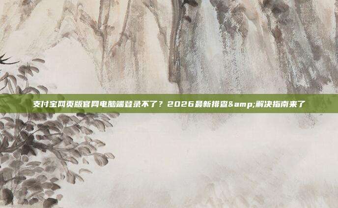 支付宝网页版官网电脑端登录不了?2026最新排查&解决指南来了