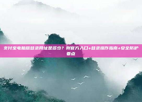 支付宝电脑版登录网址是多少?附官方入口+登录操作指南+安全防护要点