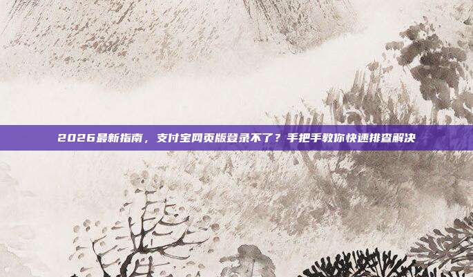 2026最新指南,支付宝网页版登录不了?手把手教你快速排查解决