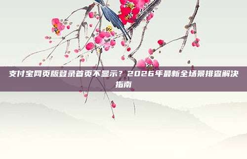 支付宝网页版登录首页不显示?2026年最新全场景排查解决指南