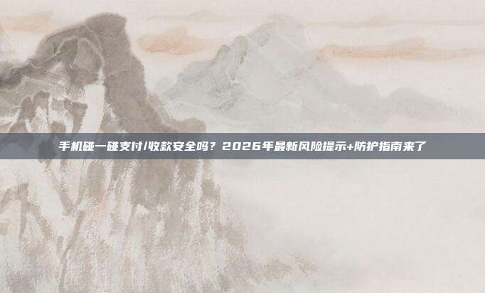 手机碰一碰支付/收款安全吗？2026年最新风险提示+防护指南来了
