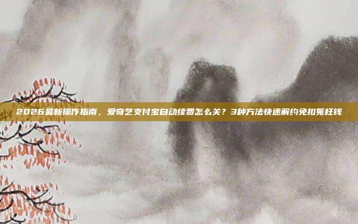 2026最新操作指南，爱奇艺支付宝自动续费怎么关？3种方法快速解约免扣冤枉钱