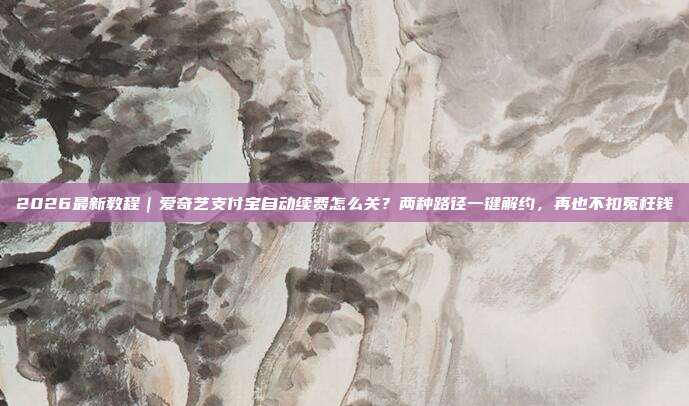 2026最新教程｜爱奇艺支付宝自动续费怎么关？两种路径一键解约，再也不扣冤枉钱