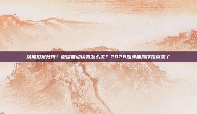 别被扣冤枉钱!微信自动续费怎么关?2026超详细操作指南来了