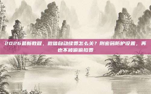 2026最新教程,微信自动续费怎么关?附密码防护设置,再也不被偷偷扣费