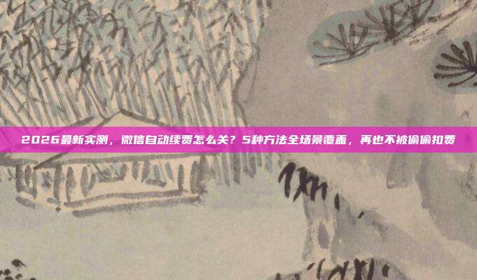2026最新实测,微信自动续费怎么关?5种方法全场景覆盖,再也不被偷偷扣费