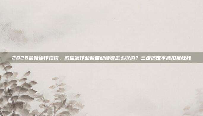 2026最新操作指南，微信端作业帮自动续费怎么取消？三步搞定不被扣冤枉钱