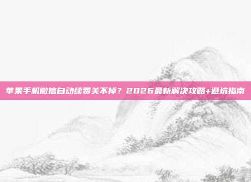 苹果手机微信自动续费关不掉?2026最新解决攻略+避坑指南