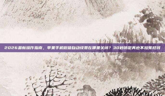 2026最新操作指南，苹果手机微信自动续费在哪里关闭？30秒搞定再也不扣冤枉钱