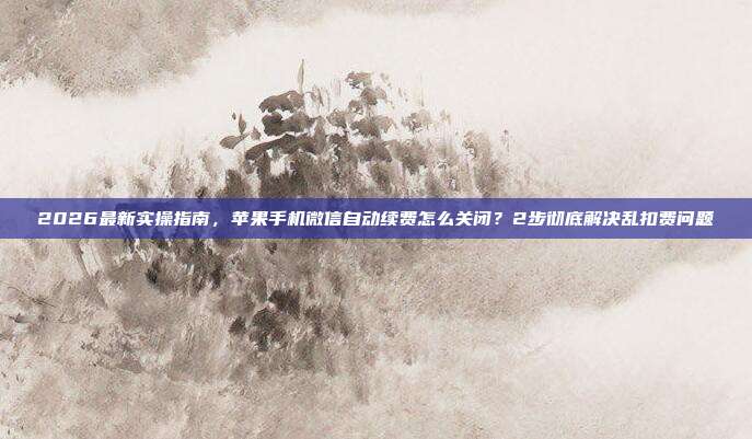 2026最新实操指南,苹果手机微信自动续费怎么关闭?2步彻底解决乱扣费问题