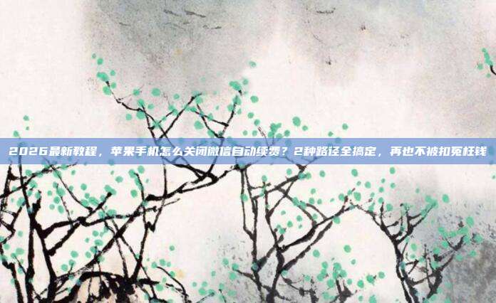 2026最新教程，苹果手机怎么关闭微信自动续费？2种路径全搞定，再也不被扣冤枉钱