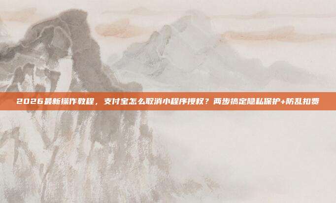 2026最新操作教程，支付宝怎么取消小程序授权？两步搞定隐私保护+防乱扣费