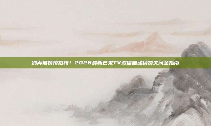 别再被悄悄扣钱!2026最新芒果TV微信自动续费关闭全指南