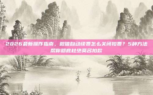 2026最新操作指南，微信自动续费怎么关闭扣费？5种方法帮你彻底杜绝莫名扣款