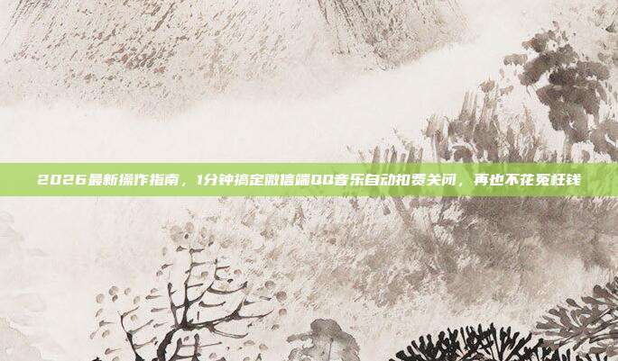 2026最新操作指南,1分钟搞定微信端QQ音乐自动扣费关闭,再也不花冤枉钱