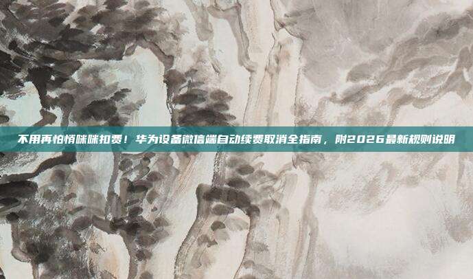 不用再怕悄咪咪扣费!华为设备微信端自动续费取消全指南,附2026最新规则说明