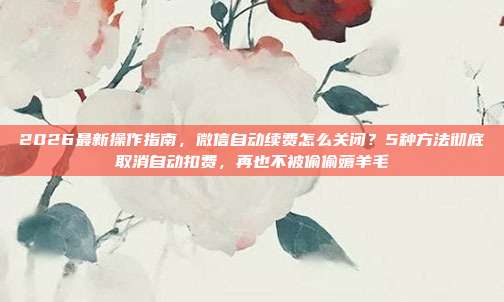 2026最新操作指南,微信自动续费怎么关闭?5种方法彻底取消自动扣费,再也不被偷偷薅羊毛
