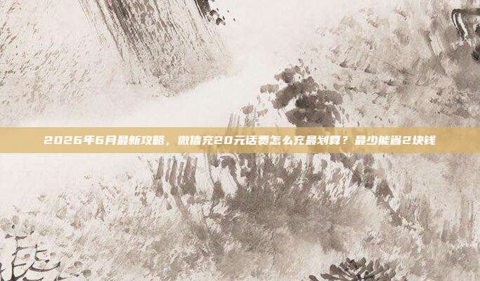 2026年6月最新攻略，微信充20元话费怎么充最划算？最少能省2块钱