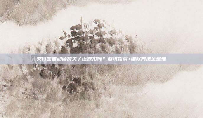 支付宝自动续费关了还被扣钱?避坑指南+维权方法全整理