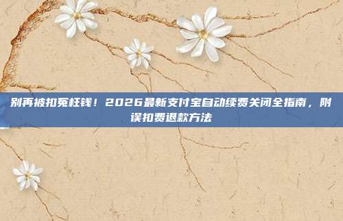 别再被扣冤枉钱!2026最新支付宝自动续费关闭全指南,附误扣费退款方法