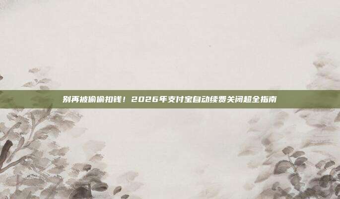 别再被偷偷扣钱!2026年支付宝自动续费关闭超全指南