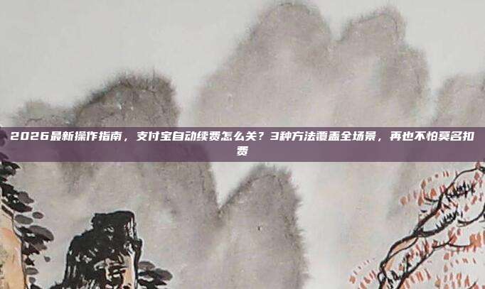 2026最新操作指南,支付宝自动续费怎么关?3种方法覆盖全场景,再也不怕莫名扣费