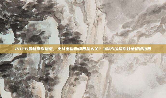 2026最新操作指南,支付宝自动续费怎么关?3种方法帮你杜绝悄悄扣费
