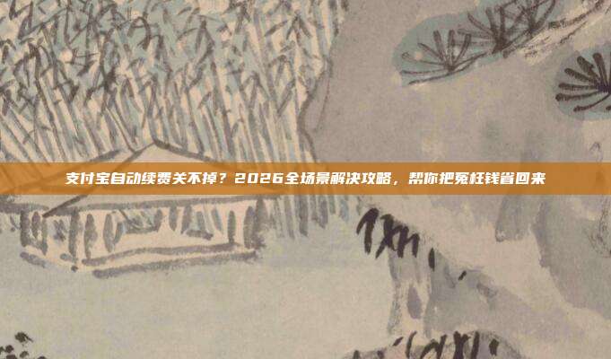 支付宝自动续费关不掉？2026全场景解决攻略，帮你把冤枉钱省回来