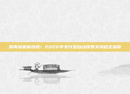 别再被偷偷扣钱！2026年支付宝自动续费关闭超全指南