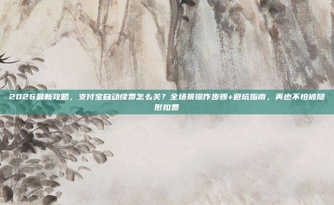2026最新攻略，支付宝自动续费怎么关？全场景操作步骤+避坑指南，再也不怕被隐形扣费