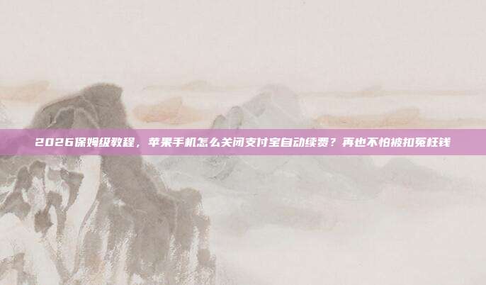 2026保姆级教程，苹果手机怎么关闭支付宝自动续费？再也不怕被扣冤枉钱