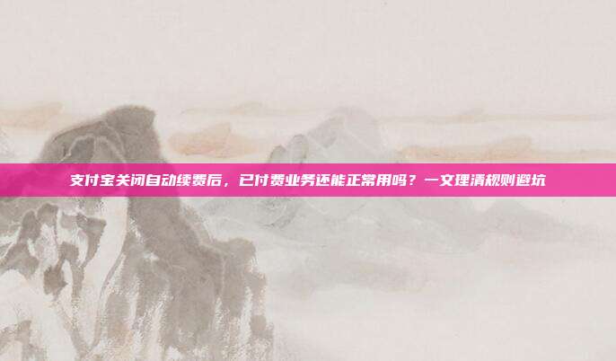 支付宝关闭自动续费后，已付费业务还能正常用吗？一文理清规则避坑