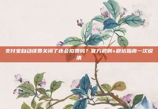 支付宝自动续费关闭了还会扣费吗？官方规则+避坑指南一次说清