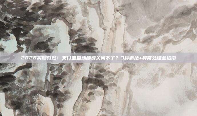 2026实测有效！支付宝自动续费关闭不了？3种解法+异常处理全指南