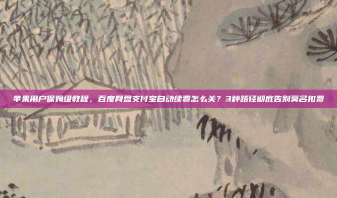 苹果用户保姆级教程，百度网盘支付宝自动续费怎么关？3种路径彻底告别莫名扣费