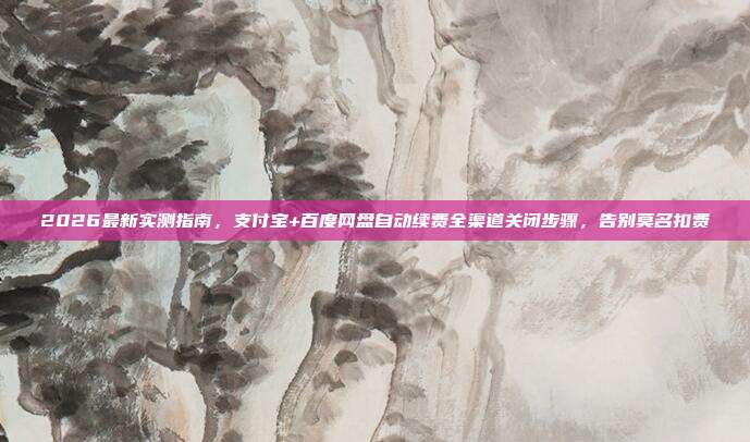 2026最新实测指南，支付宝+百度网盘自动续费全渠道关闭步骤，告别莫名扣费
