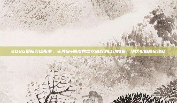 2026最新实操指南，支付宝+百度网盘双端取消自动扣费，附误扣追回全攻略